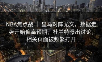 NBA焦点战 ｜ 皇马对阵尤文，数据走势开始偏离预期，杜兰特曝出讨论，相关页面被频繁打开
