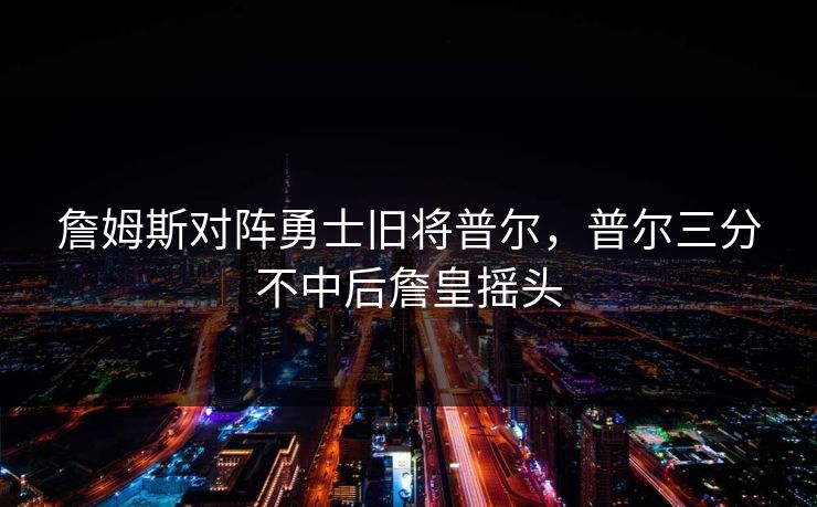 詹姆斯对阵勇士旧将普尔，普尔三分不中后詹皇摇头